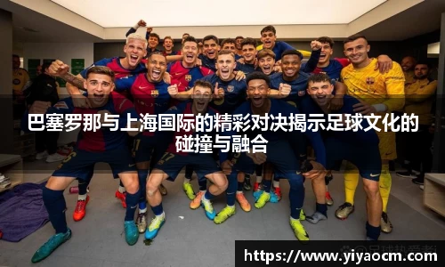巴塞罗那与上海国际的精彩对决揭示足球文化的碰撞与融合